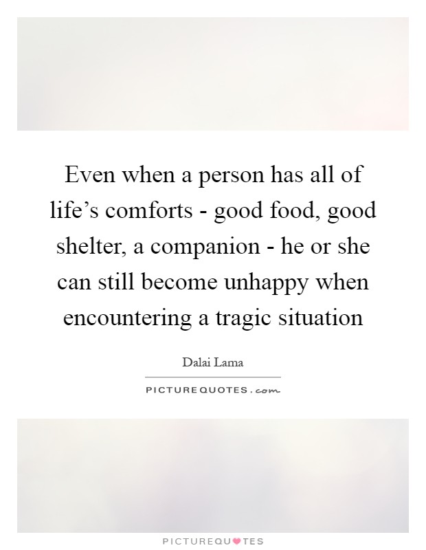 Even when a person has all of life's comforts - good food, good shelter, a companion - he or she can still become unhappy when encountering a tragic situation Picture Quote #1