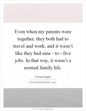 Even when my parents were together, they both had to travel and work, and it wasn’t like they had nine - to - five jobs. In that way, it wasn’t a normal family life Picture Quote #1