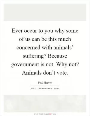 Ever occur to you why some of us can be this much concerned with animals’ suffering? Because government is not. Why not? Animals don’t vote Picture Quote #1