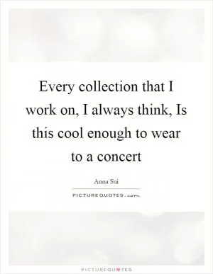 Every collection that I work on, I always think, Is this cool enough to wear to a concert Picture Quote #1