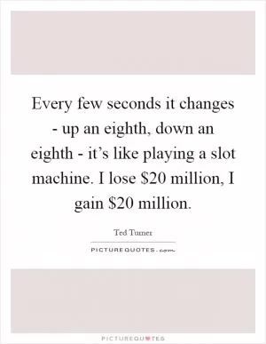 Every few seconds it changes - up an eighth, down an eighth - it’s like playing a slot machine. I lose $20 million, I gain $20 million Picture Quote #1