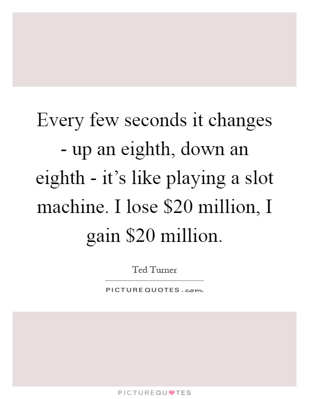 Every few seconds it changes - up an eighth, down an eighth - it's like playing a slot machine. I lose $20 million, I gain $20 million Picture Quote #1