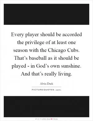 Every player should be accorded the privilege of at least one season with the Chicago Cubs. That’s baseball as it should be played - in God’s own sunshine. And that’s really living Picture Quote #1
