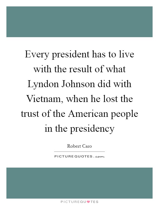 Every president has to live with the result of what Lyndon Johnson did with Vietnam, when he lost the trust of the American people in the presidency Picture Quote #1