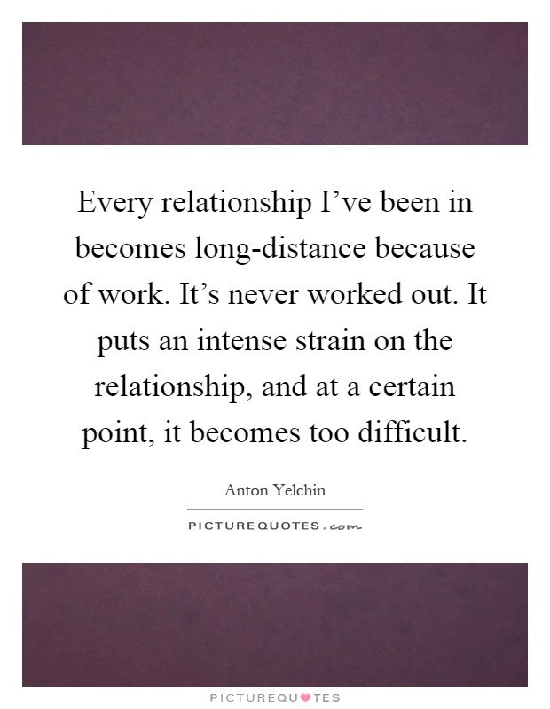 Every relationship I've been in becomes long-distance because of work. It's never worked out. It puts an intense strain on the relationship, and at a certain point, it becomes too difficult Picture Quote #1