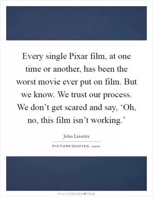 Every single Pixar film, at one time or another, has been the worst movie ever put on film. But we know. We trust our process. We don’t get scared and say, ‘Oh, no, this film isn’t working.’ Picture Quote #1