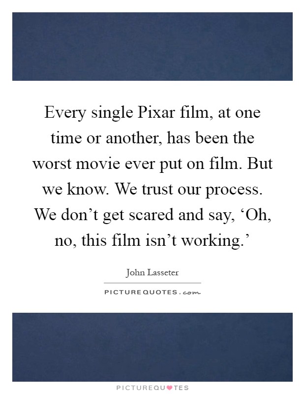 Every single Pixar film, at one time or another, has been the worst movie ever put on film. But we know. We trust our process. We don't get scared and say, ‘Oh, no, this film isn't working.' Picture Quote #1