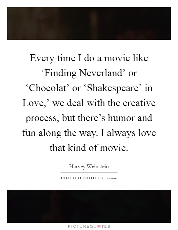 Every time I do a movie like ‘Finding Neverland' or ‘Chocolat' or ‘Shakespeare' in Love,' we deal with the creative process, but there's humor and fun along the way. I always love that kind of movie Picture Quote #1
