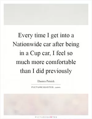 Every time I get into a Nationwide car after being in a Cup car, I feel so much more comfortable than I did previously Picture Quote #1