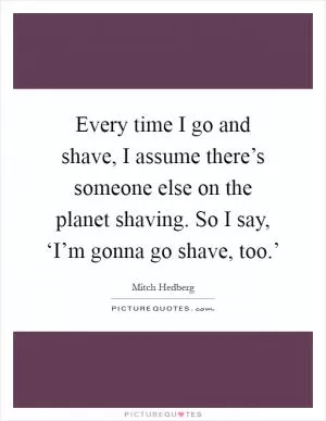 Every time I go and shave, I assume there’s someone else on the planet shaving. So I say, ‘I’m gonna go shave, too.’ Picture Quote #1