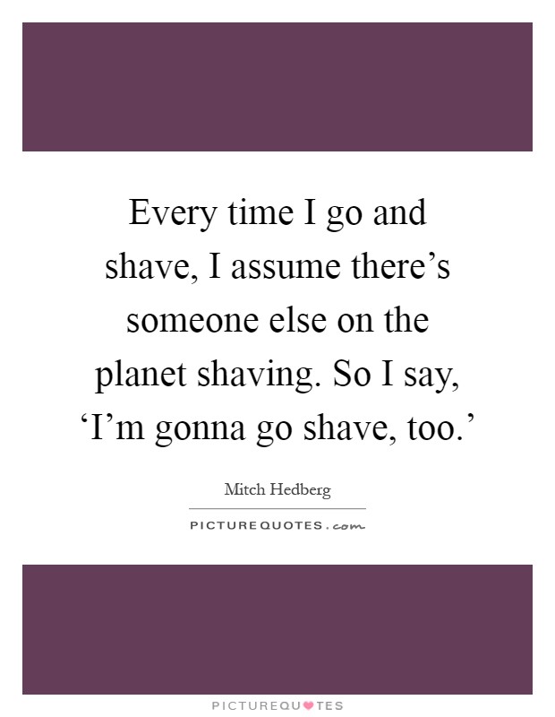 Every time I go and shave, I assume there's someone else on the planet shaving. So I say, ‘I'm gonna go shave, too.' Picture Quote #1
