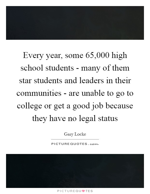 Every year, some 65,000 high school students - many of them star students and leaders in their communities - are unable to go to college or get a good job because they have no legal status Picture Quote #1