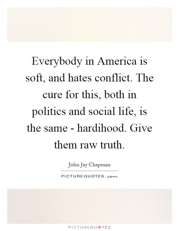 Everybody in America is soft, and hates conflict. The cure for this, both in politics and social life, is the same - hardihood. Give them raw truth Picture Quote #1