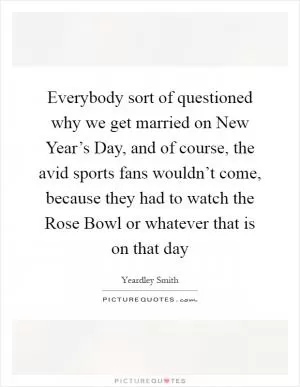 Everybody sort of questioned why we get married on New Year’s Day, and of course, the avid sports fans wouldn’t come, because they had to watch the Rose Bowl or whatever that is on that day Picture Quote #1