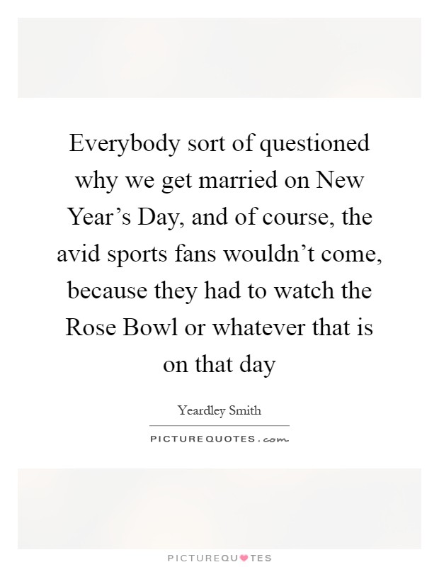 Everybody sort of questioned why we get married on New Year's Day, and of course, the avid sports fans wouldn't come, because they had to watch the Rose Bowl or whatever that is on that day Picture Quote #1