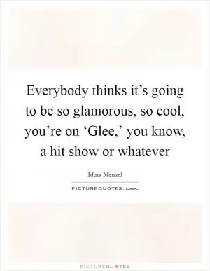 Everybody thinks it’s going to be so glamorous, so cool, you’re on ‘Glee,’ you know, a hit show or whatever Picture Quote #1