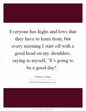 Everyone has highs and lows that they have to learn from, but every morning I start off with a good head on my shoulders, saying to myself, ‘It’s going to be a good day!’ Picture Quote #1