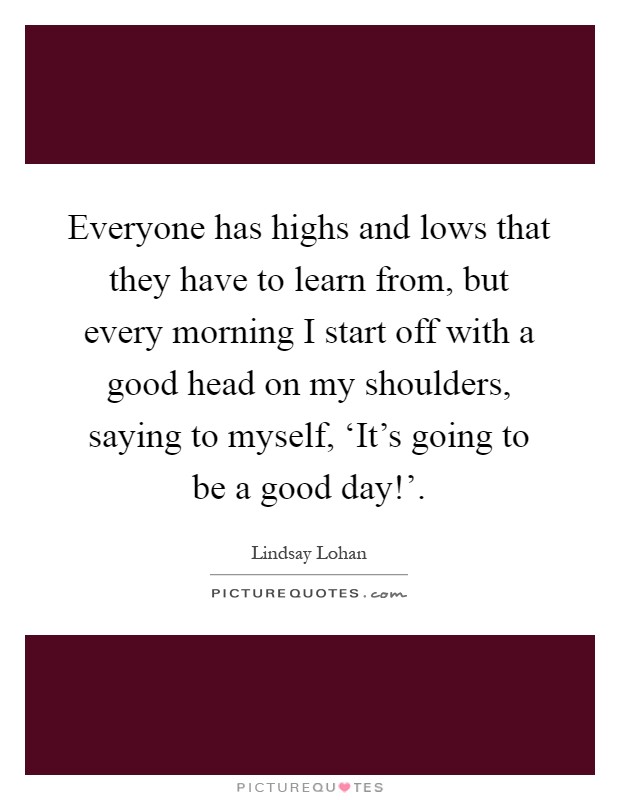 Everyone has highs and lows that they have to learn from, but every morning I start off with a good head on my shoulders, saying to myself, ‘It's going to be a good day!' Picture Quote #1