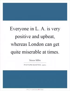 Everyone in L. A. is very positive and upbeat, whereas London can get quite miserable at times Picture Quote #1