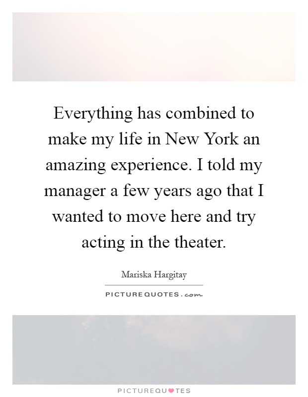 Everything has combined to make my life in New York an amazing experience. I told my manager a few years ago that I wanted to move here and try acting in the theater Picture Quote #1