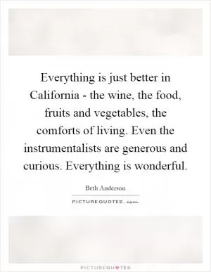 Everything is just better in California - the wine, the food, fruits and vegetables, the comforts of living. Even the instrumentalists are generous and curious. Everything is wonderful Picture Quote #1