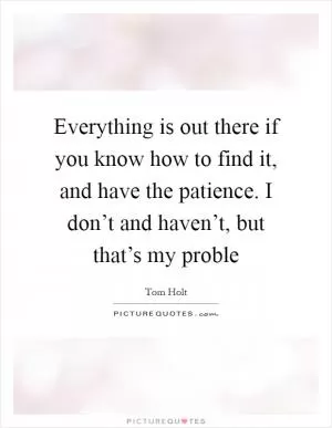 Everything is out there if you know how to find it, and have the patience. I don’t and haven’t, but that’s my proble Picture Quote #1