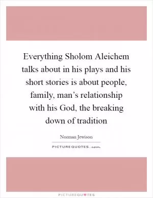 Everything Sholom Aleichem talks about in his plays and his short stories is about people, family, man’s relationship with his God, the breaking down of tradition Picture Quote #1