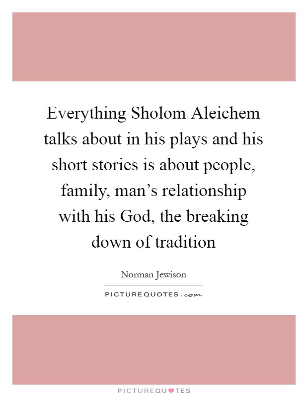 Everything Sholom Aleichem talks about in his plays and his short stories is about people, family, man's relationship with his God, the breaking down of tradition Picture Quote #1