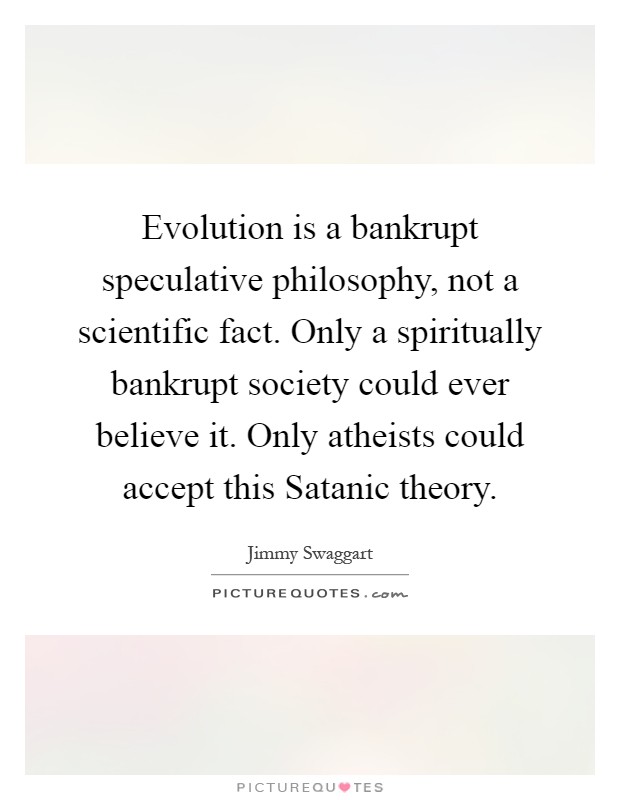 Evolution is a bankrupt speculative philosophy, not a scientific fact. Only a spiritually bankrupt society could ever believe it. Only atheists could accept this Satanic theory Picture Quote #1