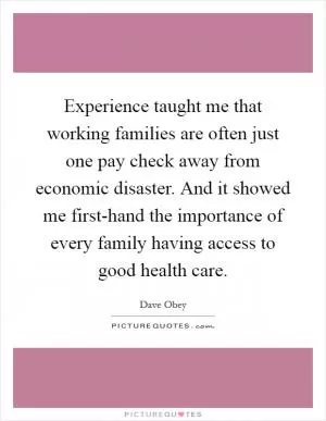 Experience taught me that working families are often just one pay check away from economic disaster. And it showed me first-hand the importance of every family having access to good health care Picture Quote #1