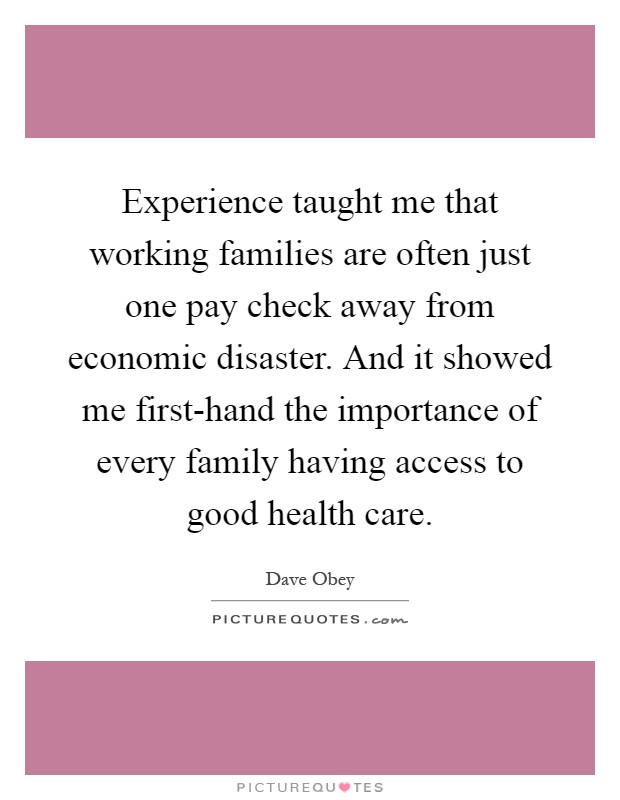 Experience taught me that working families are often just one pay check away from economic disaster. And it showed me first-hand the importance of every family having access to good health care Picture Quote #1