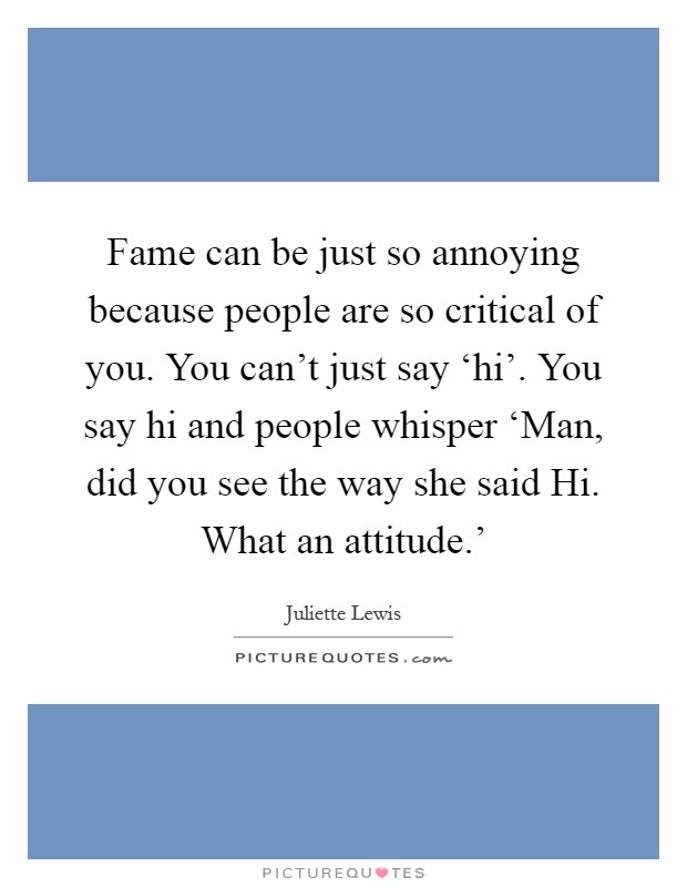 Fame can be just so annoying because people are so critical of you. You can't just say ‘hi'. You say hi and people whisper ‘Man, did you see the way she said Hi. What an attitude.' Picture Quote #1