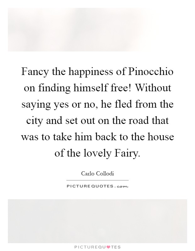 Fancy the happiness of Pinocchio on finding himself free! Without saying yes or no, he fled from the city and set out on the road that was to take him back to the house of the lovely Fairy Picture Quote #1