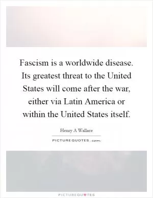 Fascism is a worldwide disease. Its greatest threat to the United States will come after the war, either via Latin America or within the United States itself Picture Quote #1