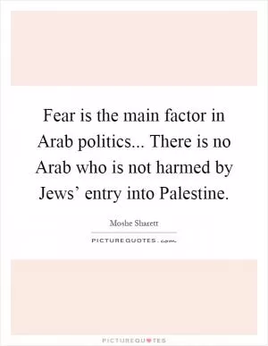 Fear is the main factor in Arab politics... There is no Arab who is not harmed by Jews’ entry into Palestine Picture Quote #1
