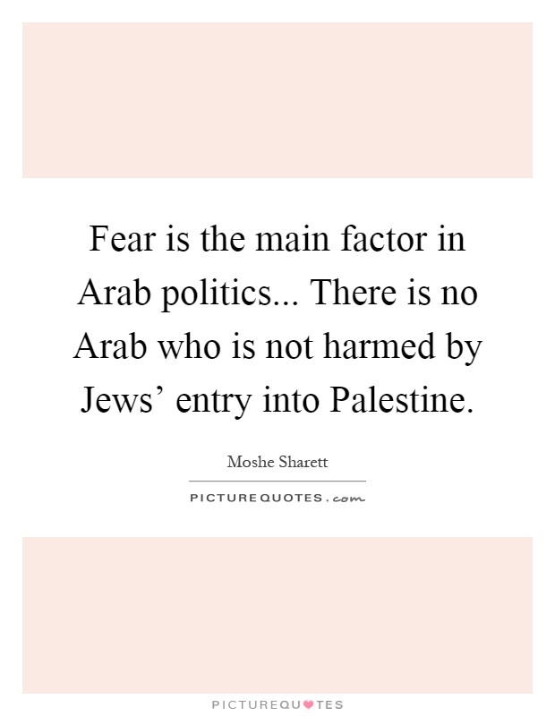 Fear is the main factor in Arab politics... There is no Arab who is not harmed by Jews' entry into Palestine Picture Quote #1
