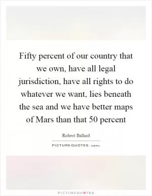 Fifty percent of our country that we own, have all legal jurisdiction, have all rights to do whatever we want, lies beneath the sea and we have better maps of Mars than that 50 percent Picture Quote #1