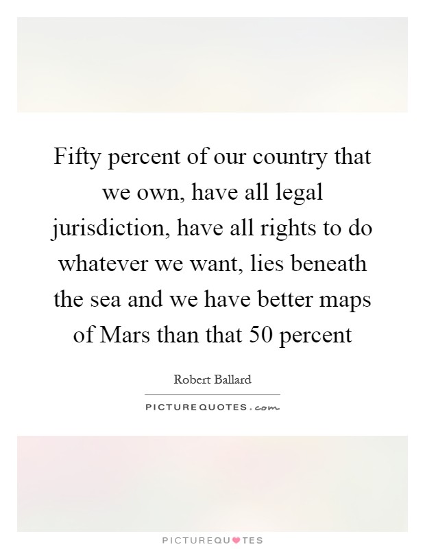 Fifty percent of our country that we own, have all legal jurisdiction, have all rights to do whatever we want, lies beneath the sea and we have better maps of Mars than that 50 percent Picture Quote #1