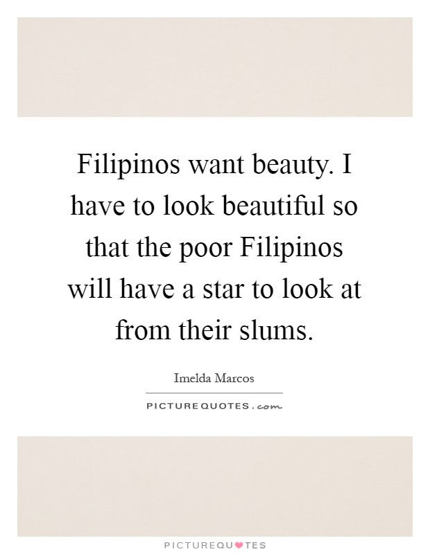 Filipinos want beauty. I have to look beautiful so that the poor Filipinos will have a star to look at from their slums Picture Quote #1