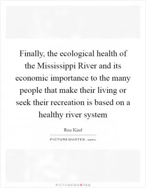 Finally, the ecological health of the Mississippi River and its economic importance to the many people that make their living or seek their recreation is based on a healthy river system Picture Quote #1