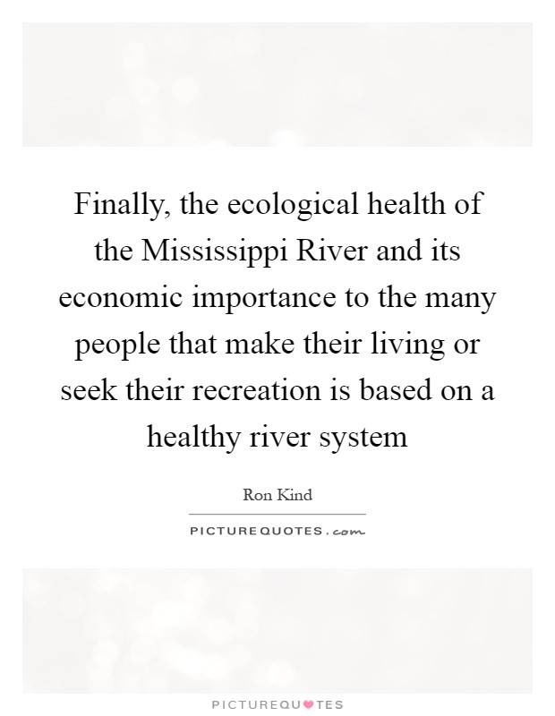 Finally, the ecological health of the Mississippi River and its economic importance to the many people that make their living or seek their recreation is based on a healthy river system Picture Quote #1