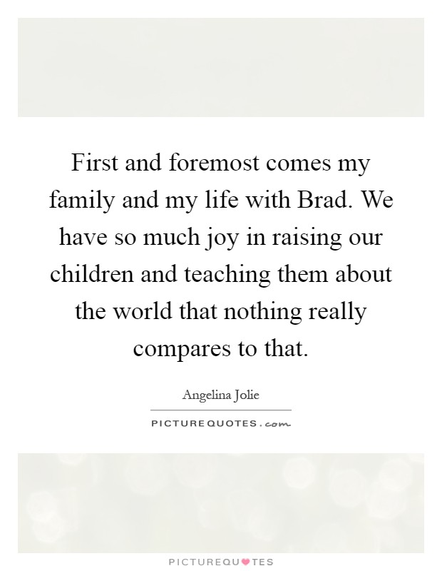 First and foremost comes my family and my life with Brad. We have so much joy in raising our children and teaching them about the world that nothing really compares to that Picture Quote #1