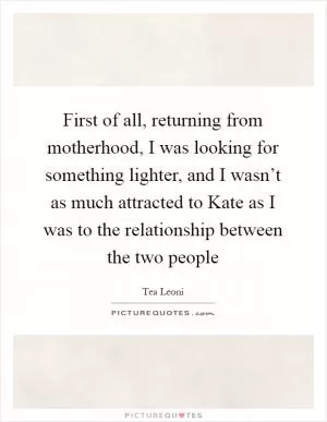 First of all, returning from motherhood, I was looking for something lighter, and I wasn’t as much attracted to Kate as I was to the relationship between the two people Picture Quote #1