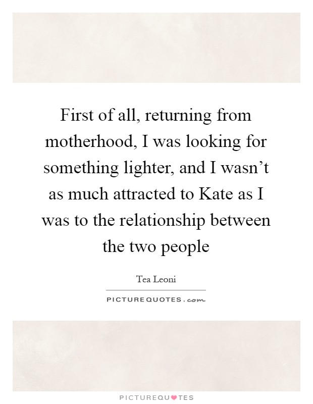 First of all, returning from motherhood, I was looking for something lighter, and I wasn't as much attracted to Kate as I was to the relationship between the two people Picture Quote #1