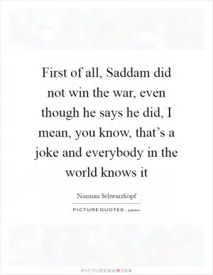 First of all, Saddam did not win the war, even though he says he did, I mean, you know, that’s a joke and everybody in the world knows it Picture Quote #1