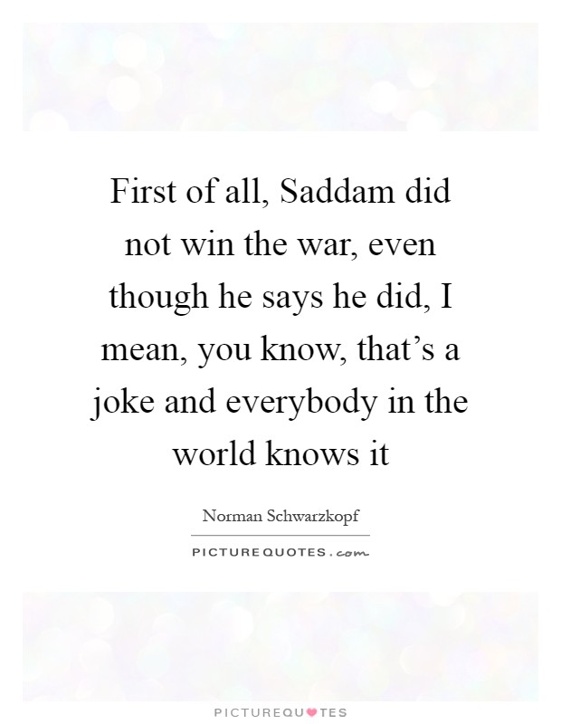 First of all, Saddam did not win the war, even though he says he did, I mean, you know, that's a joke and everybody in the world knows it Picture Quote #1