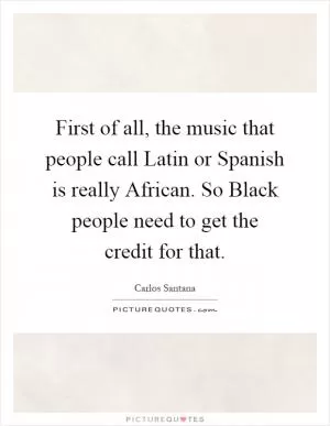First of all, the music that people call Latin or Spanish is really African. So Black people need to get the credit for that Picture Quote #1