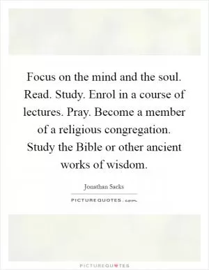 Focus on the mind and the soul. Read. Study. Enrol in a course of lectures. Pray. Become a member of a religious congregation. Study the Bible or other ancient works of wisdom Picture Quote #1
