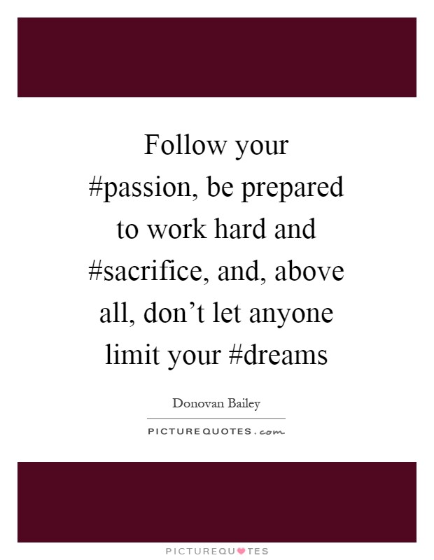 Follow your #passion, be prepared to work hard and #sacrifice, and, above all, don't let anyone limit your #dreams Picture Quote #1