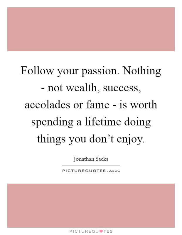 Follow your passion. Nothing - not wealth, success, accolades or fame - is worth spending a lifetime doing things you don't enjoy Picture Quote #1